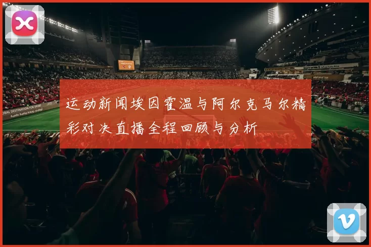 运动新闻埃因霍温与阿尔克马尔精彩对决直播全程回顾与分析