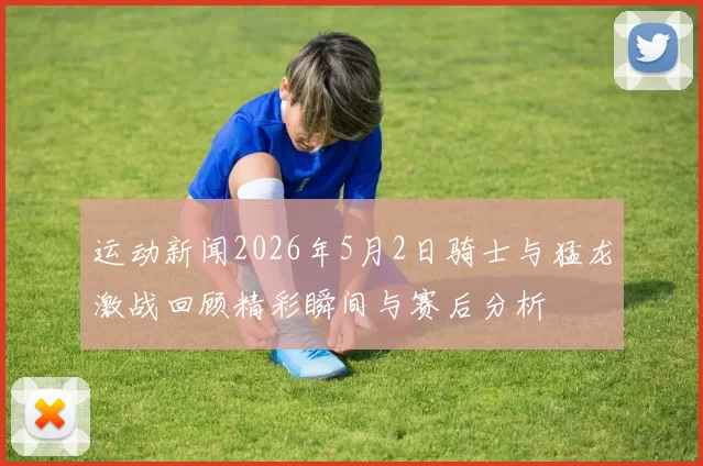 运动新闻2026年5月2日骑士与猛龙激战回顾精彩瞬间与赛后分析