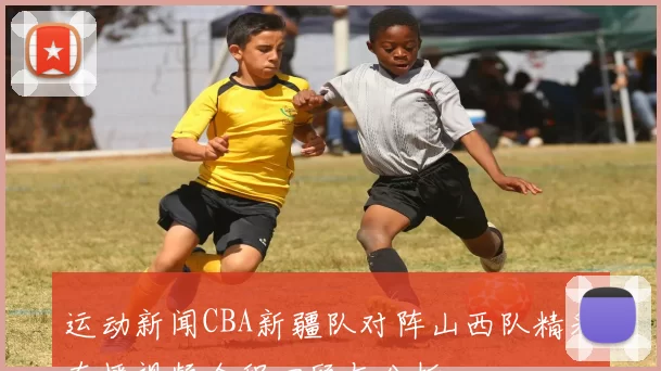 运动新闻CBA新疆队对阵山西队精彩直播视频全程回顾与分析