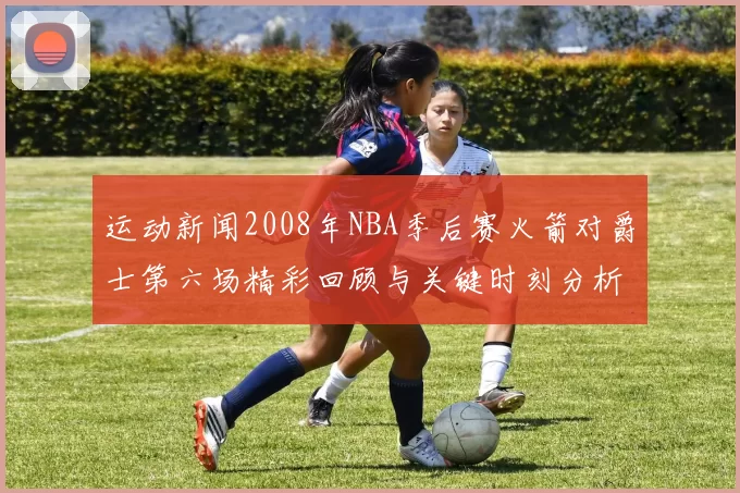 运动新闻2008年NBA季后赛火箭对爵士第六场精彩回顾与关键时刻分析