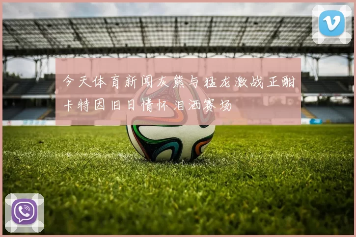 今天体育新闻灰熊与猛龙激战正酣卡特因旧日情怀泪洒赛场